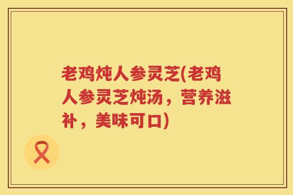 老鸡炖人参灵芝(老鸡人参灵芝炖汤，营养滋补，美味可口)