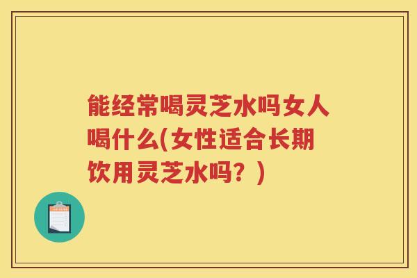 能经常喝灵芝水吗女人喝什么(女性适合长期饮用灵芝水吗?) 能经常喝灵芝水吗女人喝什么(女性适合长期饮用灵芝水吗?)