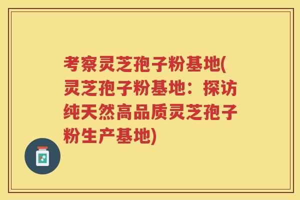 考察灵芝孢子粉基地(灵芝孢子粉基地：探访纯天然高品质灵芝孢子粉生产基地)