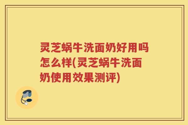 灵芝蜗牛洗面奶好用吗怎么样(灵芝蜗牛洗面奶使用效果测评)
