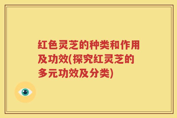 红色灵芝的种类和作用及功效(探究红灵芝的多元功效及分类) 红色灵芝的种类和作用及功效(探究红灵芝的多元功效及分类)