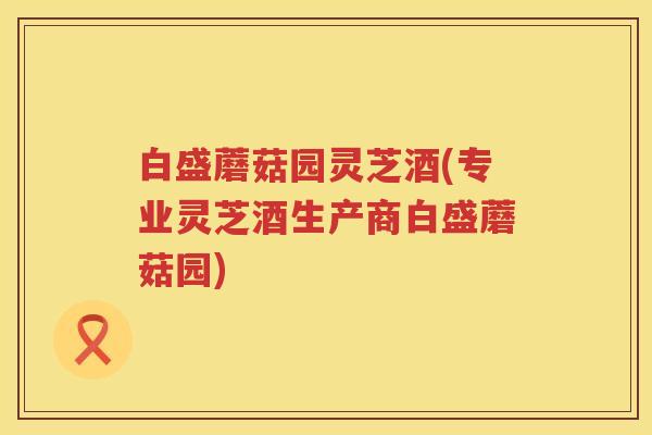 白盛蘑菇园灵芝酒(专业灵芝酒生产商白盛蘑菇园)