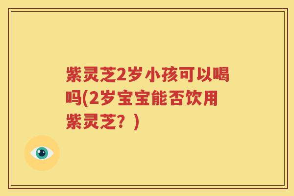 紫灵芝2岁小孩可以喝吗(2岁宝宝能否饮用紫灵芝？)