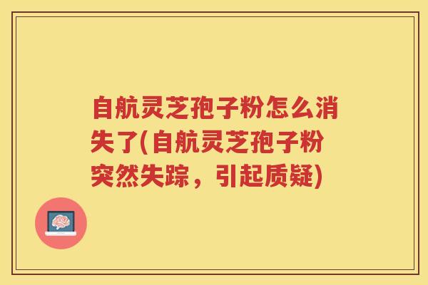 自航灵芝孢子粉怎么消失了(自航灵芝孢子粉突然失踪,引起质疑) 自航灵芝孢子粉怎么消失了(自航灵芝孢子粉突然失踪,引起质疑)