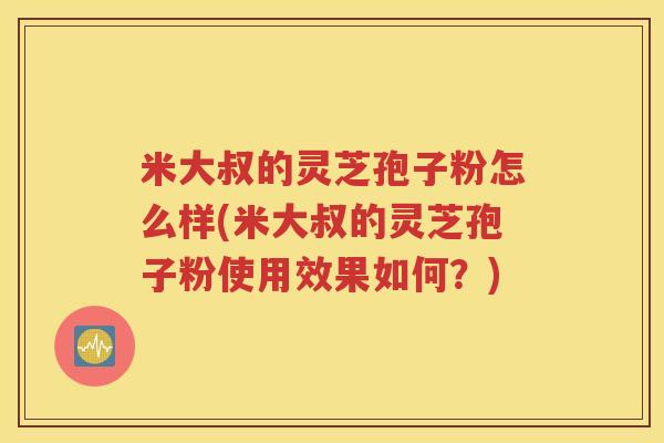 米大叔的灵芝孢子粉怎么样(米大叔的灵芝孢子粉使用效果如何？)