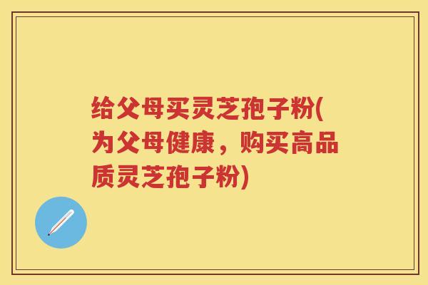给父母买灵芝孢子粉(为父母健康,购买高品质灵芝孢子粉) 给父母买灵芝孢子粉(为父母健康,购买高品质灵芝孢子粉)