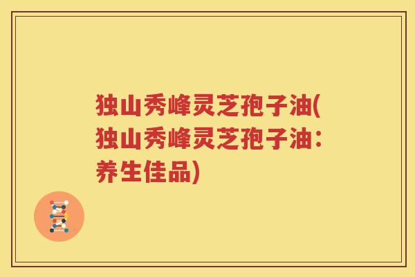 独山秀峰灵芝孢子油(独山秀峰灵芝孢子油：养生佳品)