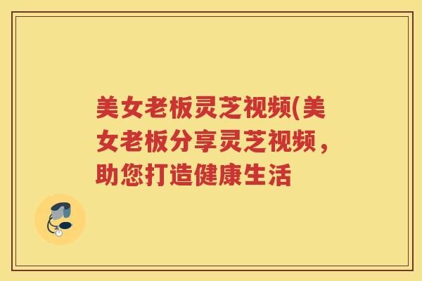 美女老板灵芝视频(美女老板分享灵芝视频，助您打造健康生活