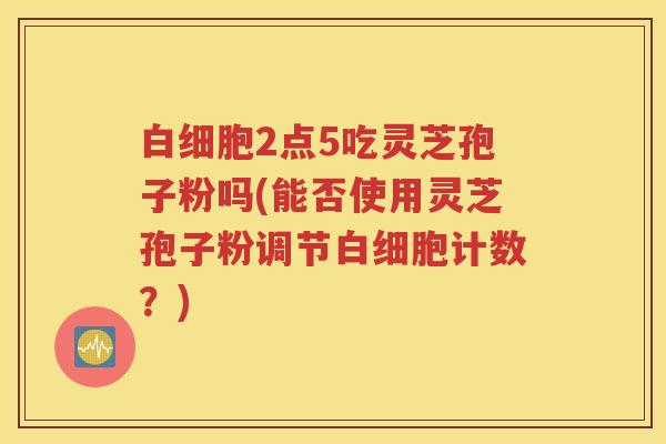2点5吃灵芝孢子粉吗(能否使用灵芝孢子粉调节计数?) 2点5吃灵芝孢子粉吗(能否使用灵芝孢子粉调节计数?)