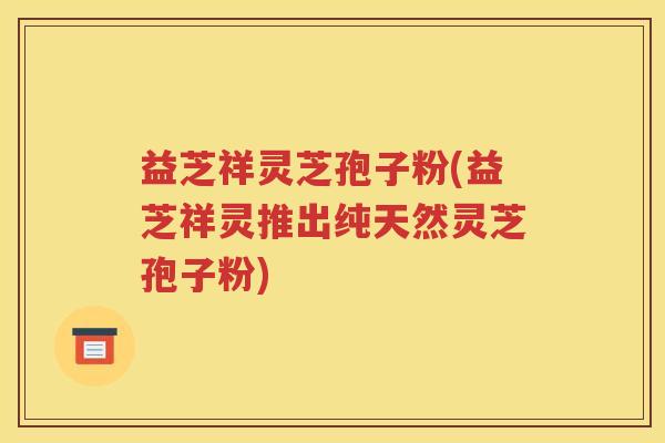 益芝祥灵芝孢子粉(益芝祥灵推出纯天然灵芝孢子粉)