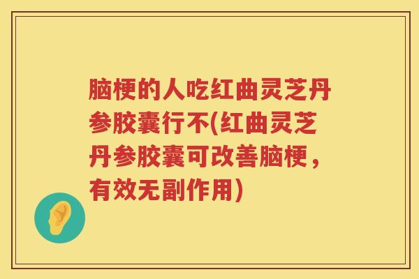 脑梗的人吃红曲灵芝丹参胶囊行不(红曲灵芝丹参胶囊可改善脑梗，有效无副作用)