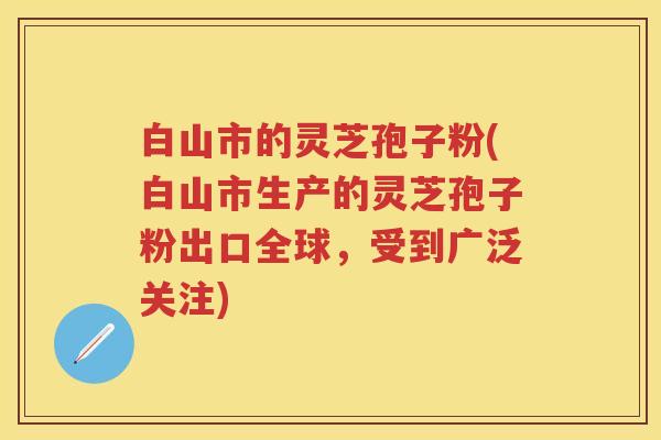 白山市的灵芝孢子粉(白山市生产的灵芝孢子粉出口全球,受到广泛关注) 白山市的灵芝孢子粉(白山市生产的灵芝孢子粉出口全球,受到广泛关注)