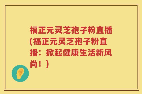 福正元灵芝孢子粉直播(福正元灵芝孢子粉直播：掀起健康生活新风尚！)