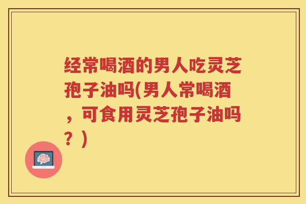 经常喝酒的男人吃灵芝孢子油吗(男人常喝酒，可食用灵芝孢子油吗？)