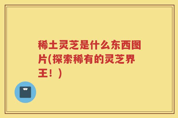 稀土灵芝是什么东西图片(探索稀有的灵芝界王！)