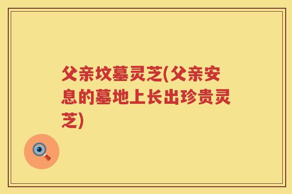 父亲坟墓灵芝(父亲安息的墓地上长出珍贵灵芝) 父亲坟墓灵芝(父亲安息的墓地上长出珍贵灵芝)