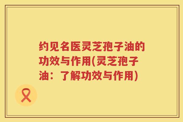 约见名医灵芝孢子油的功效与作用(灵芝孢子油：了解功效与作用)