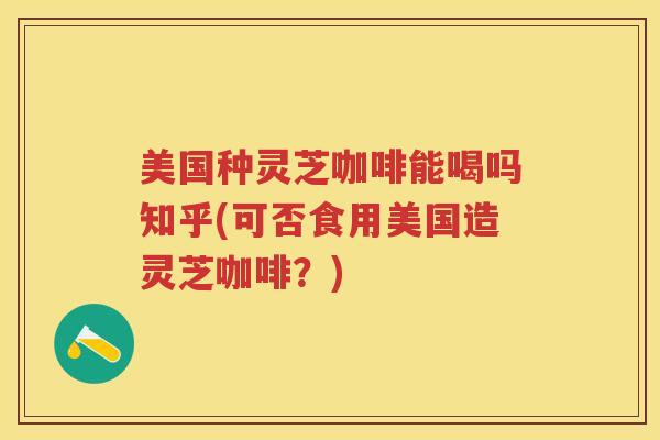 美国种灵芝咖啡能喝吗知乎(可否食用美国造灵芝咖啡？)