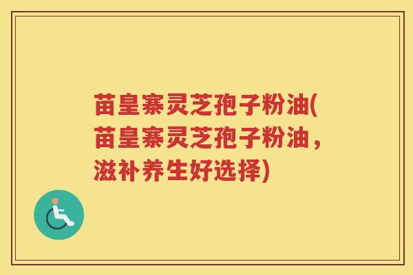 苗皇寨灵芝孢子粉油(苗皇寨灵芝孢子粉油，滋补养生好选择)
