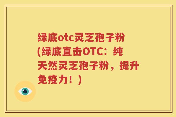 绿底otc灵芝孢子粉(绿底直击OTC：纯天然灵芝孢子粉，提升免疫力！)