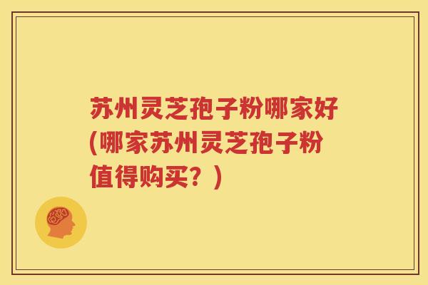 苏州灵芝孢子粉哪家好(哪家苏州灵芝孢子粉值得购买？)