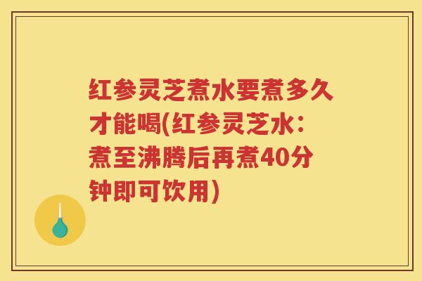 红参灵芝煮水要煮多久才能喝(红参灵芝水：煮至沸腾后再煮40分钟即可饮用)