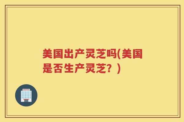 美国出产灵芝吗(美国是否生产灵芝？)