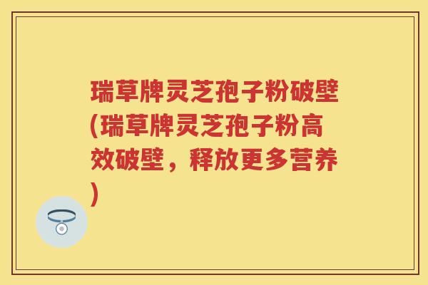 瑞草牌灵芝孢子粉破壁(瑞草牌灵芝孢子粉高效破壁，释放更多营养)