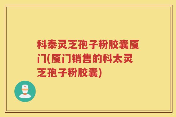 科泰灵芝孢子粉胶囊厦门(厦门销售的科太灵芝孢子粉胶囊) 科泰灵芝孢子粉胶囊厦门(厦门销售的科太灵芝孢子粉胶囊)