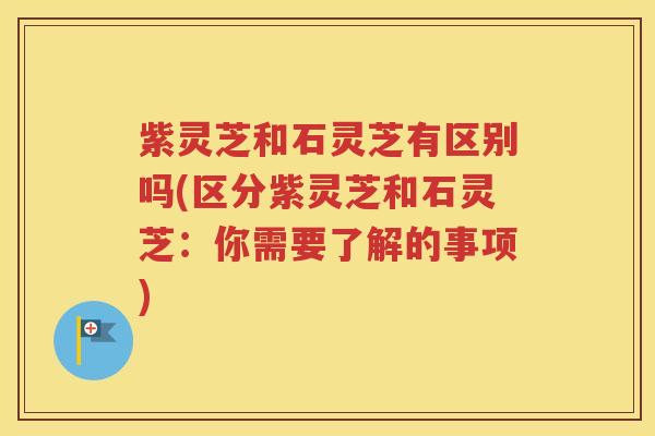 紫灵芝和石灵芝有区别吗(区分紫灵芝和石灵芝：你需要了解的事项)