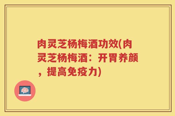 肉灵芝杨梅酒功效(肉灵芝杨梅酒：开胃养颜，提高免疫力)