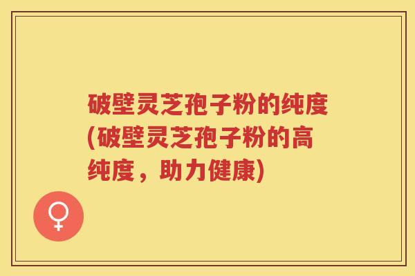 破壁灵芝孢子粉的纯度(破壁灵芝孢子粉的高纯度,助力健康) 破壁灵芝孢子粉的纯度(破壁灵芝孢子粉的高纯度,助力健康)
