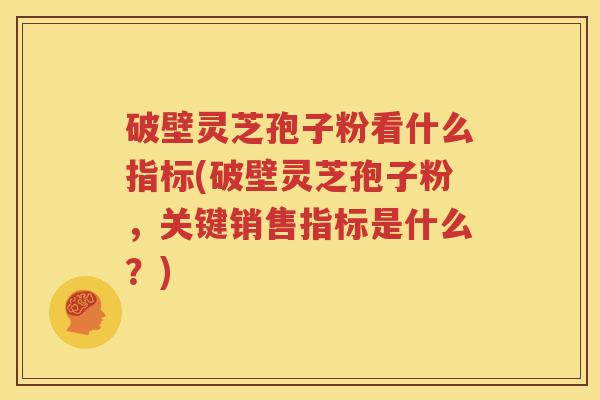 破壁灵芝孢子粉看什么指标(破壁灵芝孢子粉，关键销售指标是什么？)
