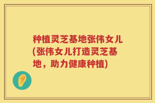 种植灵芝基地张伟女儿(张伟女儿打造灵芝基地，助力健康种植)