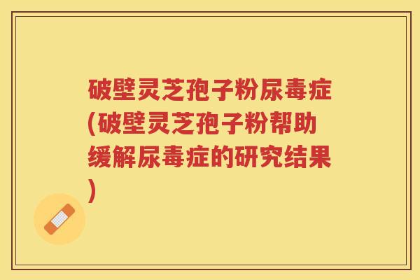 破壁灵芝孢子粉尿毒症(破壁灵芝孢子粉帮助缓解尿毒症的研究结果)