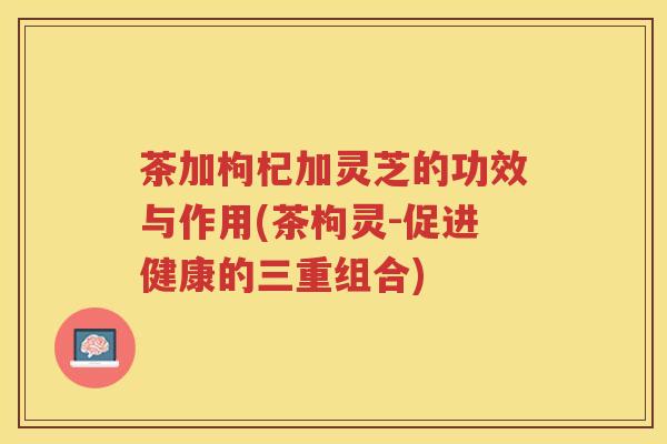 茶加枸杞加灵芝的功效与作用(茶枸灵-促进健康的三重组合)