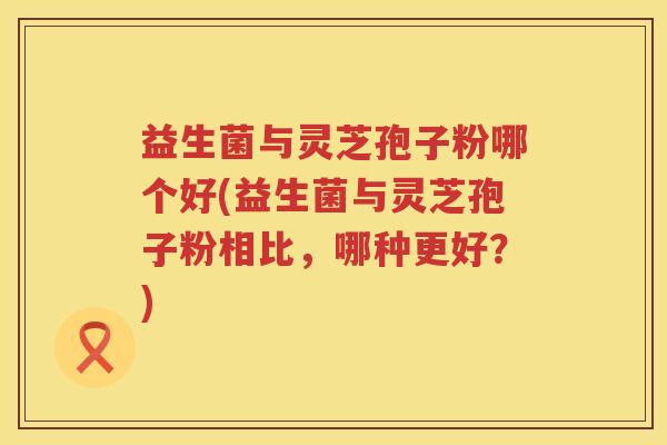 益生菌与灵芝孢子粉哪个好(益生菌与灵芝孢子粉相比,哪种更好?) 益生菌与灵芝孢子粉哪个好(益生菌与灵芝孢子粉相比,哪种更好?)