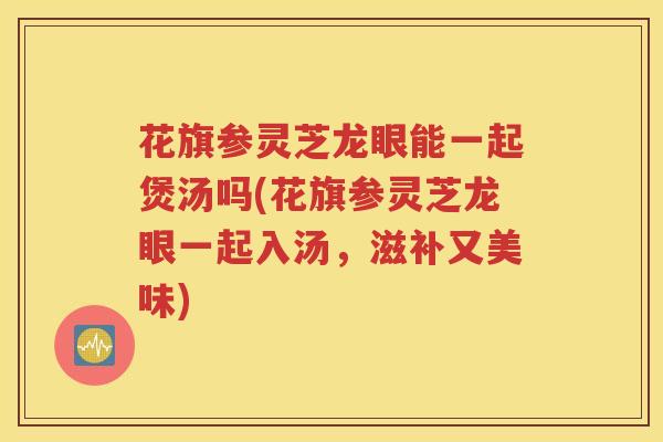 花旗参灵芝龙眼能一起煲汤吗(花旗参灵芝龙眼一起入汤，滋补又美味)