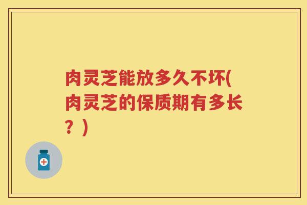 肉灵芝能放多久不坏(肉灵芝的保质期有多长？)