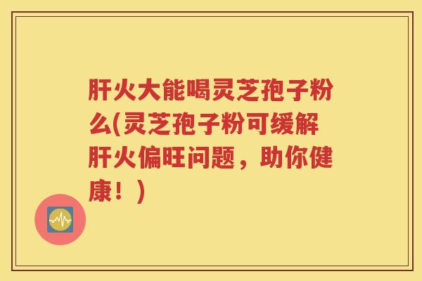 火大能喝灵芝孢子粉么(灵芝孢子粉可缓解火偏旺问题,助你健康!) 火大能喝灵芝孢子粉么(灵芝孢子粉可缓解火偏旺问题,助你健康!)