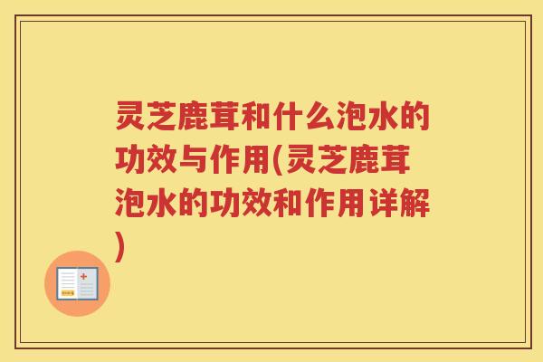 灵芝鹿茸和什么泡水的功效与作用(灵芝鹿茸泡水的功效和作用详解)