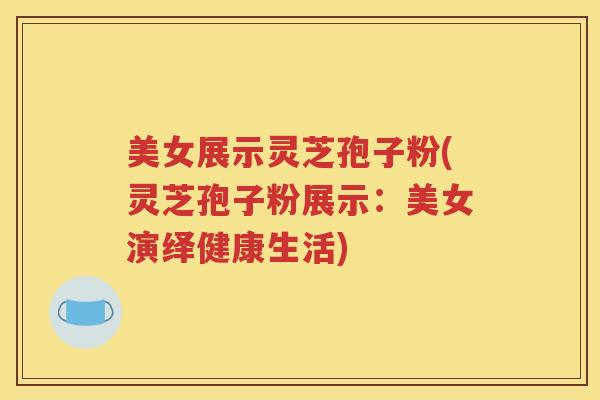 美女展示灵芝孢子粉(灵芝孢子粉展示：美女演绎健康生活)