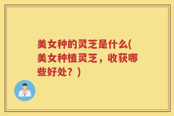 美女种的灵芝是什么(美女种植灵芝，收获哪些好处？)