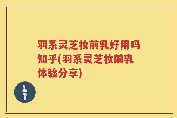 羽系灵芝妆前乳好用吗知乎(羽系灵芝妆前乳体验分享)