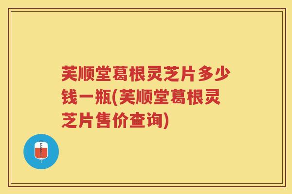 芙顺堂葛根灵芝片多少钱一瓶(芙顺堂葛根灵芝片售价查询)