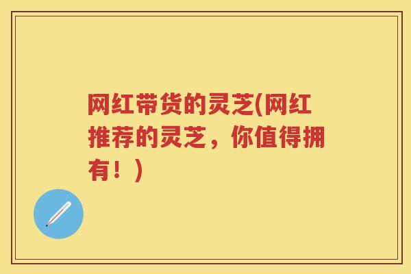 网红带货的灵芝(网红推荐的灵芝,你值得拥有!) 网红带货的灵芝(网红推荐的灵芝,你值得拥有!)