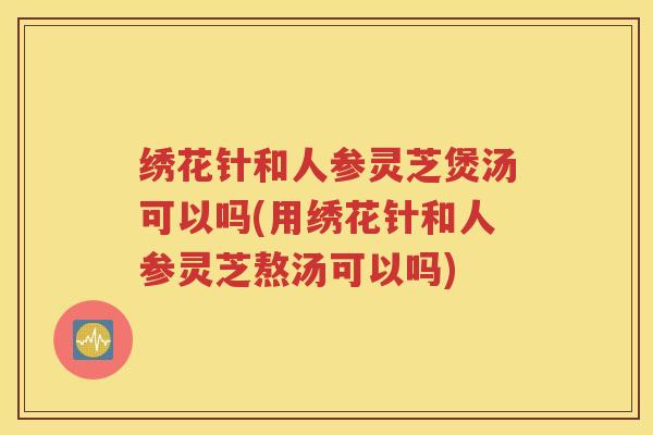 绣花针和人参灵芝煲汤可以吗(用绣花针和人参灵芝熬汤可以吗)