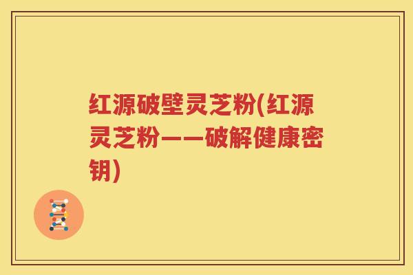红源破壁灵芝粉(红源灵芝粉——破解健康密钥)