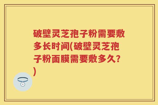 破壁灵芝孢子粉需要敷多长时间(破壁灵芝孢子粉面膜需要敷多久？)