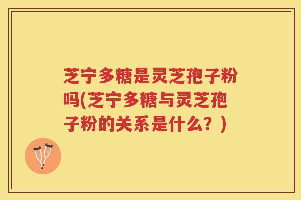 芝宁多糖是灵芝孢子粉吗(芝宁多糖与灵芝孢子粉的关系是什么？)